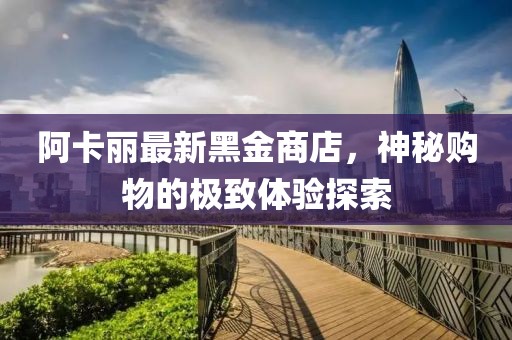 阿卡丽最新黑金商店，神秘购物的极致体验探索