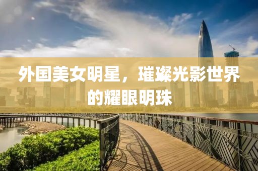 外国美女明星，璀璨光影世界的耀眼明珠
