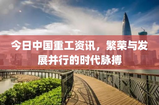 今日中国重工资讯，繁荣与发展并行的时代脉搏