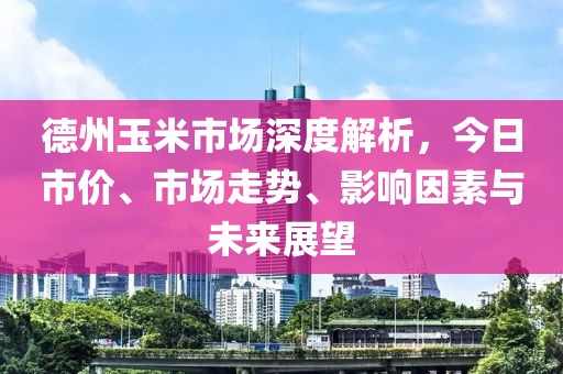 德州玉米市场深度解析，今日市价、市场走势、影响因素与未来展望