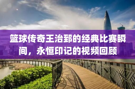 篮球传奇王治郅的经典比赛瞬间，永恒印记的视频回顾