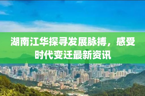 湖南江华探寻发展脉搏，感受时代变迁最新资讯