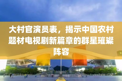 大村官演员表，揭示中国农村题材电视剧新篇章的群星璀璨阵容