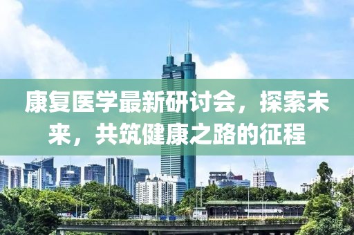 康复医学最新研讨会，探索未来，共筑健康之路的征程