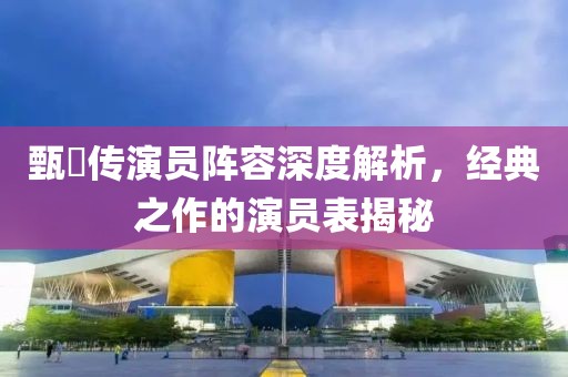 甄嬛传演员阵容深度解析，经典之作的演员表揭秘