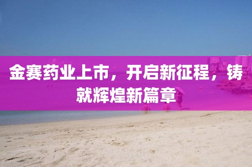 金赛药业上市，开启新征程，铸就辉煌新篇章