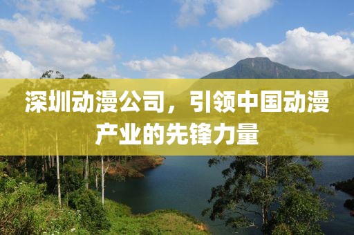 深圳动漫公司，引领中国动漫产业的先锋力量
