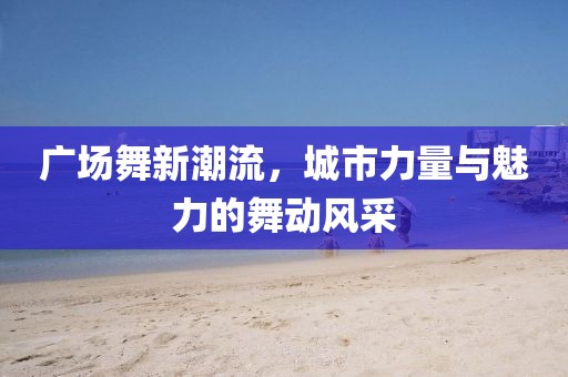 广场舞新潮流，城市力量与魅力的舞动风采