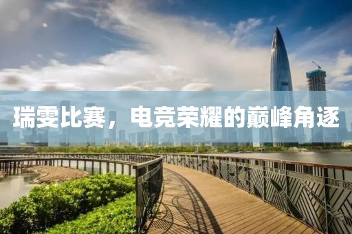 瑞雯比赛，电竞荣耀的巅峰角逐