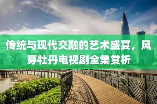 传统与现代交融的艺术盛宴，风穿牡丹电视剧全集赏析