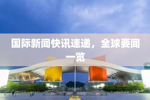 国际新闻快讯速递，全球要闻一览