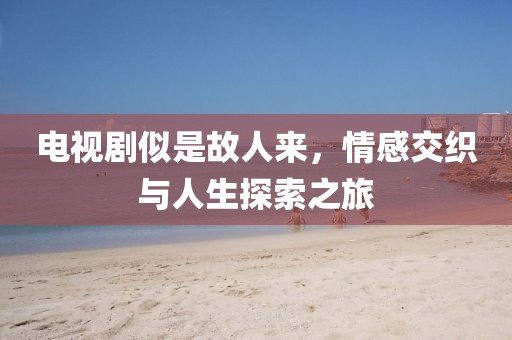 电视剧似是故人来，情感交织与人生探索之旅
