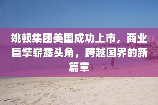 姚顿集团美国成功上市，商业巨擘崭露头角，跨越国界的新篇章