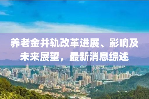养老金并轨改革进展、影响及未来展望，最新消息综述