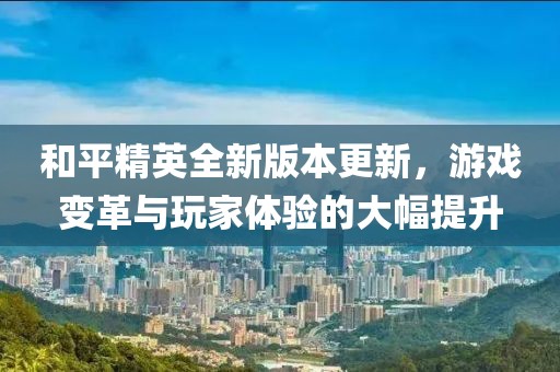 和平精英全新版本更新，游戏变革与玩家体验的大幅提升