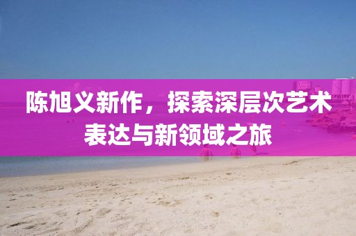 陈旭义新作，探索深层次艺术表达与新领域之旅