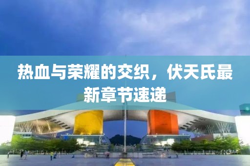 热血与荣耀的交织，伏天氏最新章节速递