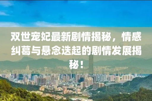 双世宠妃最新剧情揭秘，情感纠葛与悬念迭起的剧情发展揭秘！