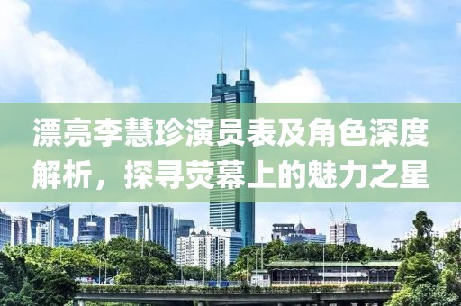 漂亮李慧珍演员表及角色深度解析，探寻荧幕上的魅力之星
