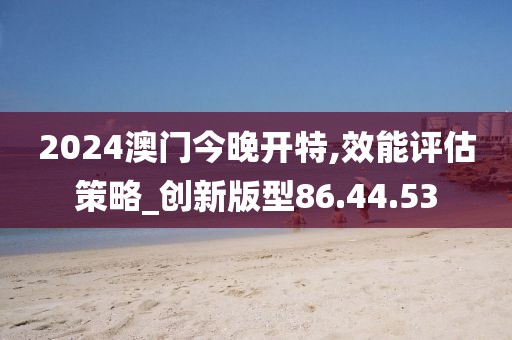 2024澳门今晚开特,效能评估策略_创新版型86.44.53