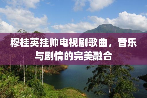 穆桂英挂帅电视剧歌曲，音乐与剧情的完美融合