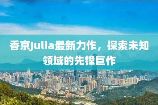 香京Julia最新力作，探索未知领域的先锋巨作