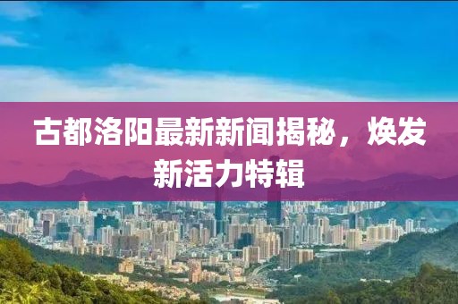 古都洛阳最新新闻揭秘，焕发新活力特辑