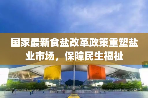国家最新食盐改革政策重塑盐业市场，保障民生福祉
