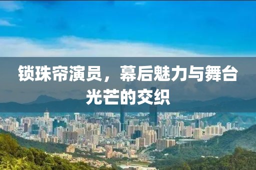 锁珠帘演员，幕后魅力与舞台光芒的交织