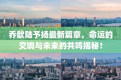 乔歆陆予扬最新篇章，命运的交响与未来的共鸣揭秘！