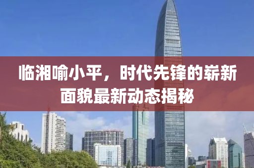 临湘喻小平，时代先锋的崭新面貌最新动态揭秘