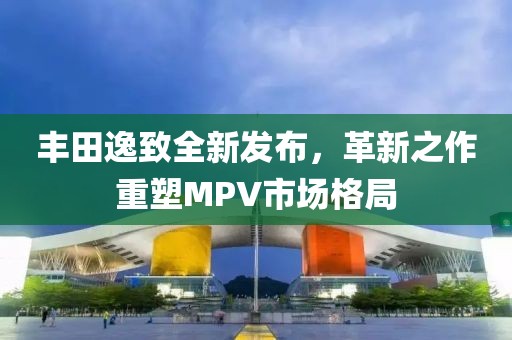 丰田逸致全新发布，革新之作重塑MPV市场格局