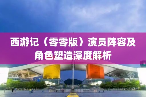 西游记（零零版）演员阵容及角色塑造深度解析