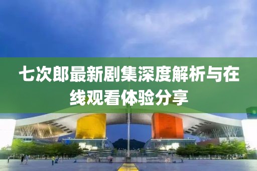 七次郎最新剧集深度解析与在线观看体验分享