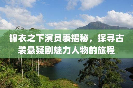 锦衣之下演员表揭秘，探寻古装悬疑剧魅力人物的旅程