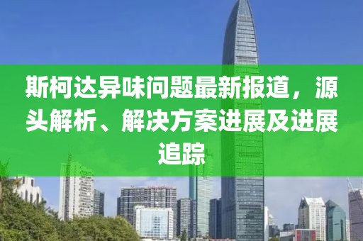 斯柯达异味问题最新报道，源头解析、解决方案进展及进展追踪
