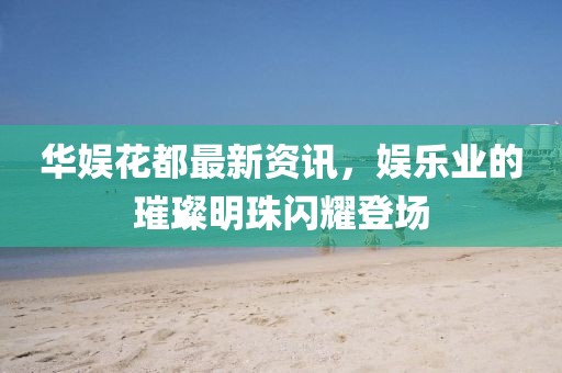 华娱花都最新资讯，娱乐业的璀璨明珠闪耀登场