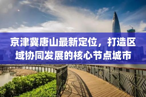 京津冀唐山最新定位，打造区域协同发展的核心节点城市