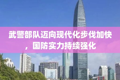 武警部队迈向现代化步伐加快，国防实力持续强化