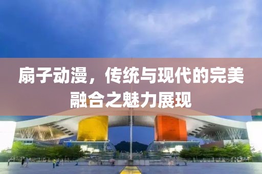 扇子动漫，传统与现代的完美融合之魅力展现