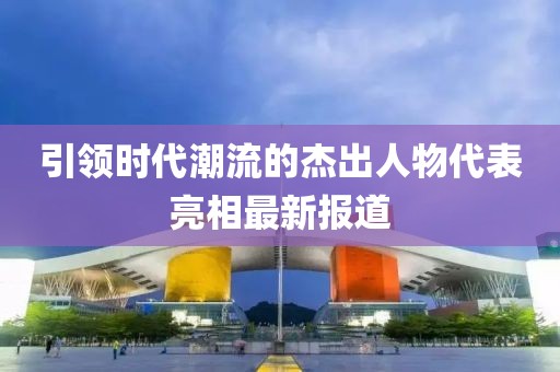 引领时代潮流的杰出人物代表亮相最新报道