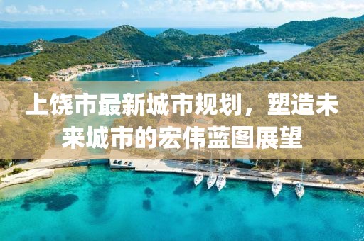 上饶市最新城市规划，塑造未来城市的宏伟蓝图展望