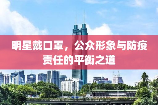 明星戴口罩，公众形象与防疫责任的平衡之道