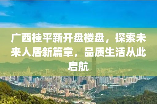 广西桂平新开盘楼盘，探索未来人居新篇章，品质生活从此启航