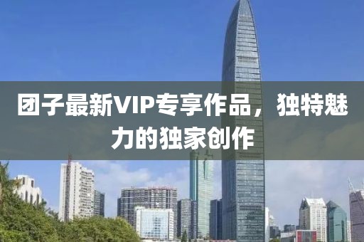 团子最新VIP专享作品，独特魅力的独家创作