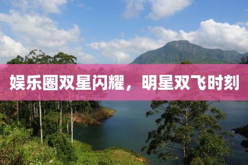 娱乐圈双星闪耀，明星双飞时刻