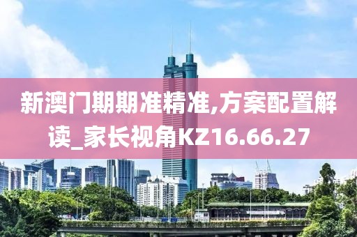新澳门期期准精准,方案配置解读_家长视角KZ16.66.27