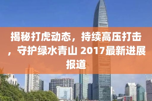 揭秘打虎动态，持续高压打击，守护绿水青山 2017最新进展报道