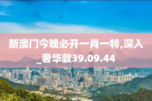 新澳门今晚必开一肖一特,深入_奢华款39.09.44