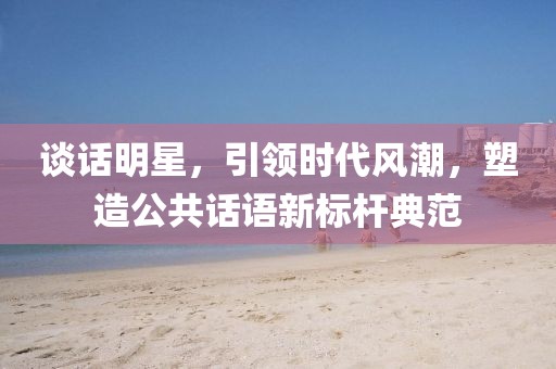 谈话明星，引领时代风潮，塑造公共话语新标杆典范